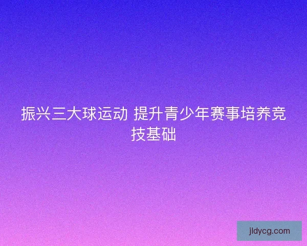 振兴三大球运动 提升青少年赛事培养竞技基础