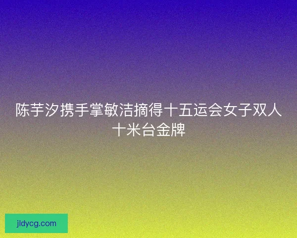 陈芋汐携手掌敏洁摘得十五运会女子双人十米台金牌