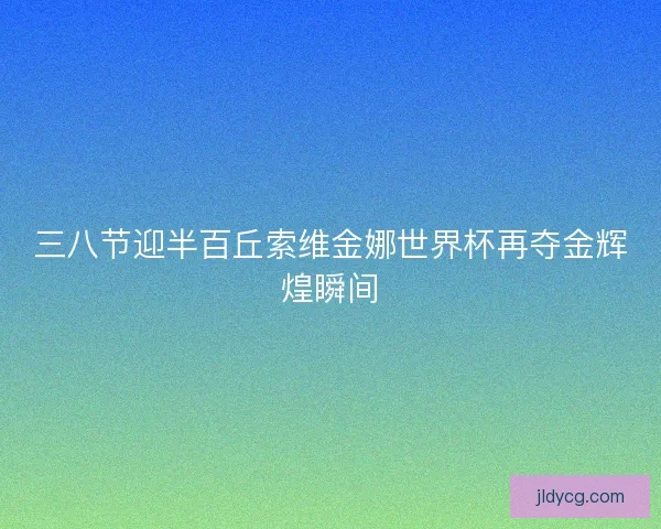 三八节迎半百丘索维金娜世界杯再夺金辉煌瞬间 三八节迎半百丘索维金娜世界杯再夺金辉煌瞬间