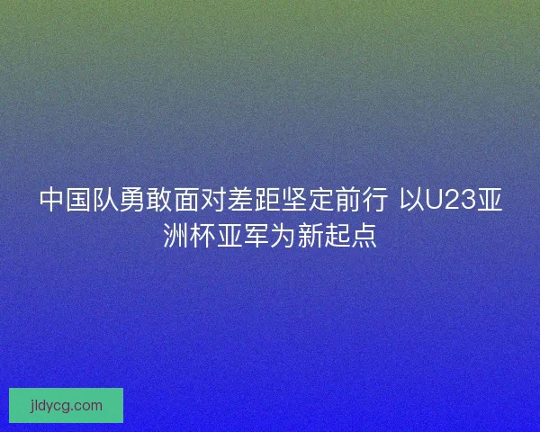中国队勇敢面对差距坚定前行 以U23亚洲杯亚军为新起点 中国队勇敢面对差距坚定前行 以U23亚洲杯亚军为新起点
