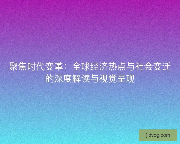聚焦时代变革：全球经济热点与社会变迁的深度解读与视觉呈现