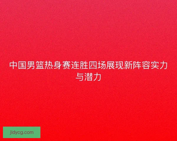 中国男篮热身赛连胜四场展现新阵容实力与潜力