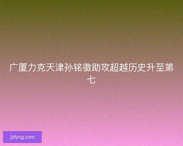 广厦力克天津孙铭徽助攻超越历史升至第七 广厦力克天津孙铭徽助攻超越历史升至第七