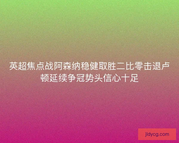 英超焦点战阿森纳稳健取胜二比零击退卢顿延续争冠势头信心十足