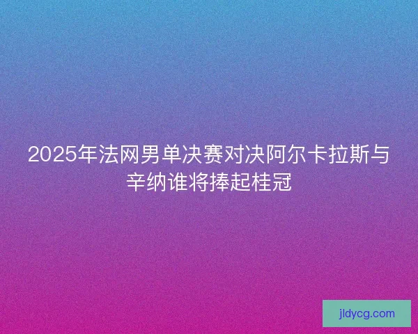 2025年法网男单决赛对决阿尔卡拉斯与辛纳谁将捧起桂冠