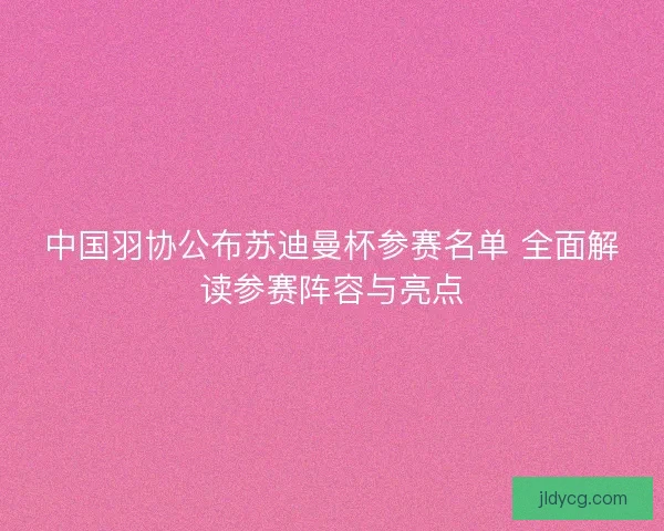 中国羽协公布苏迪曼杯参赛名单 全面解读参赛阵容与亮点