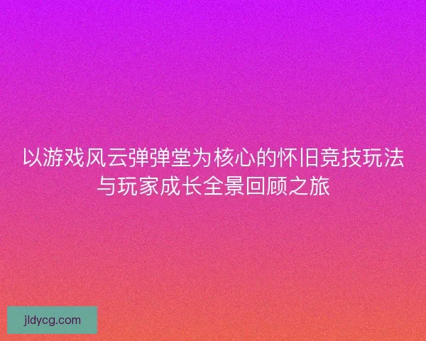 以游戏风云弹弹堂为核心的怀旧竞技玩法与玩家成长全景回顾之旅