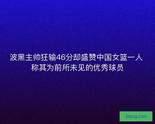 波黑主帅狂输46分却盛赞中国女篮一人 称其为前所未见的优秀球员