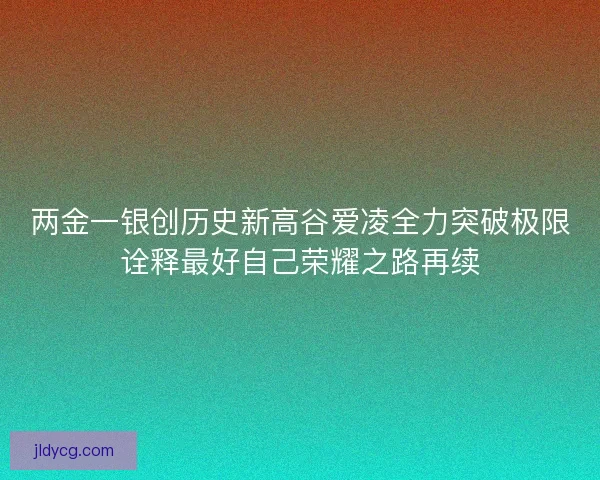 两金一银创历史新高谷爱凌全力突破极限诠释最好自己荣耀之路再续 两金一银创历史新高谷爱凌全力突破极限诠释最好自己荣耀之路再续