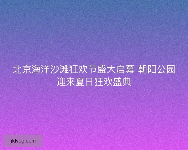 北京海洋沙滩狂欢节盛大启幕 朝阳公园迎来夏日狂欢盛典 北京海洋沙滩狂欢节盛大启幕 朝阳公园迎来夏日狂欢盛典