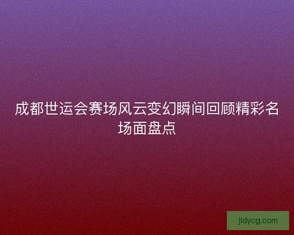 成都世运会赛场风云变幻瞬间回顾精彩名场面盘点