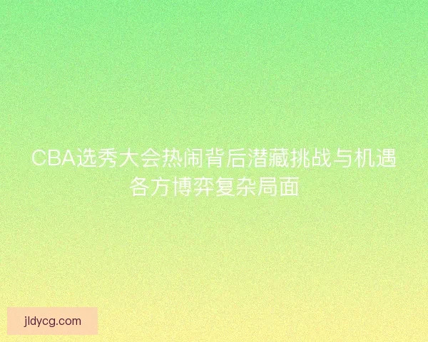 CBA选秀大会热闹背后潜藏挑战与机遇各方博弈复杂局面 CBA选秀大会热闹背后潜藏挑战与机遇各方博弈复杂局面
