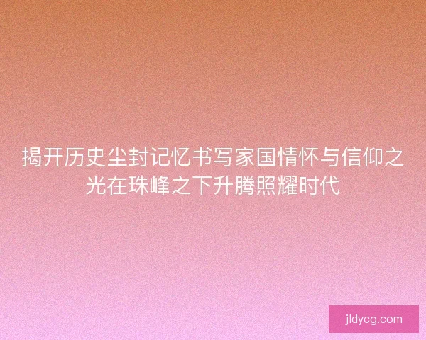 揭开历史尘封记忆书写家国情怀与信仰之光在珠峰之下升腾照耀时代