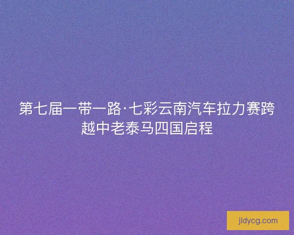 第七届一带一路·七彩云南汽车拉力赛跨越中老泰马四国启程 第七届一带一路·七彩云南汽车拉力赛跨越中老泰马四国启程