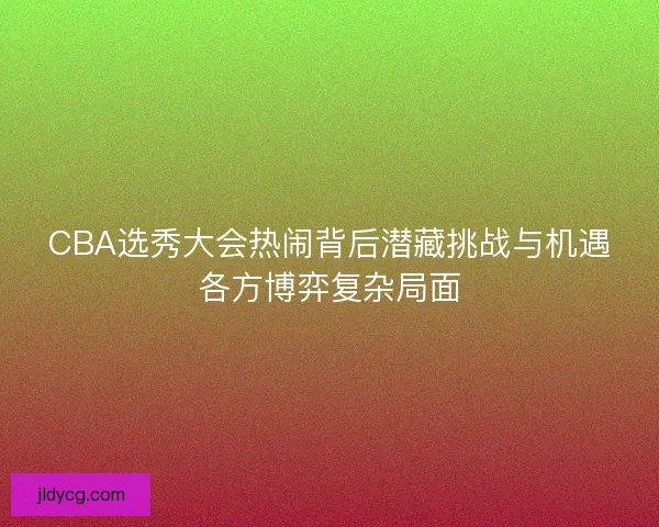 CBA选秀大会热闹背后潜藏挑战与机遇各方博弈复杂局面 CBA选秀大会热闹背后潜藏挑战与机遇各方博弈复杂局面