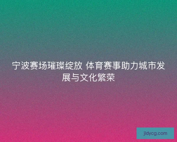 宁波赛场璀璨绽放 体育赛事助力城市发展与文化繁荣