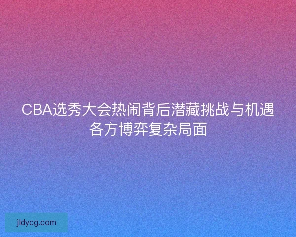 CBA选秀大会热闹背后潜藏挑战与机遇各方博弈复杂局面