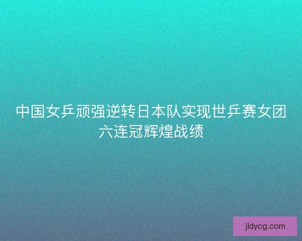 中国女乒顽强逆转日本队实现世乒赛女团六连冠辉煌战绩