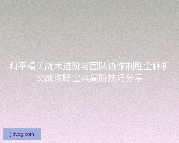 和平精英战术进阶与团队协作制胜全解析实战攻略宝典高阶技巧分享