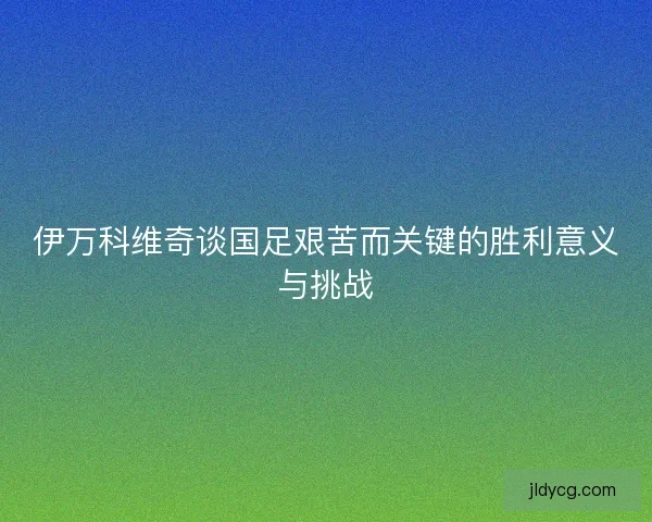 伊万科维奇谈国足艰苦而关键的胜利意义与挑战
