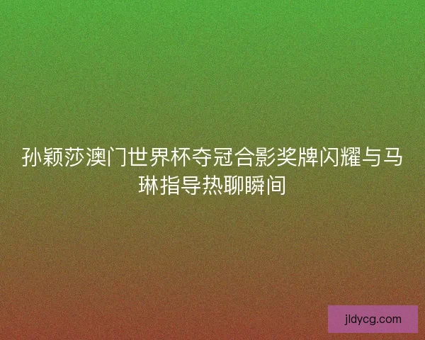 孙颖莎澳门世界杯夺冠合影奖牌闪耀与马琳指导热聊瞬间