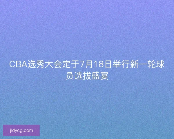 CBA选秀大会定于7月18日举行新一轮球员选拔盛宴 CBA选秀大会定于7月18日举行新一轮球员选拔盛宴