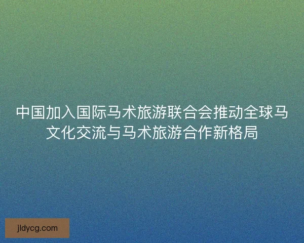 中国加入国际马术旅游联合会推动全球马文化交流与马术旅游合作新格局 中国加入国际马术旅游联合会推动全球马文化交流与马术旅游合作新格局