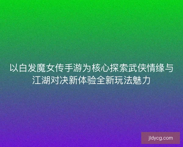 以白发魔女传手游为核心探索武侠情缘与江湖对决新体验全新玩法魅力 以白发魔女传手游为核心探索武侠情缘与江湖对决新体验全新玩法魅力