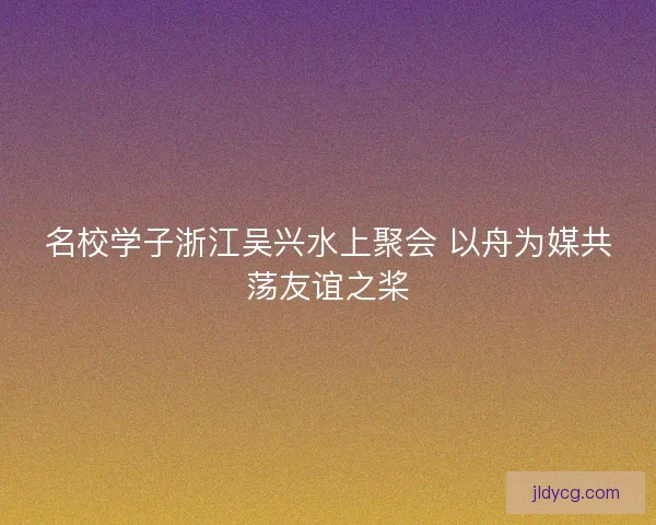 名校学子浙江吴兴水上聚会 以舟为媒共荡友谊之桨 名校学子浙江吴兴水上聚会 以舟为媒共荡友谊之桨