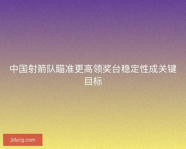中国射箭队瞄准更高领奖台稳定性成关键目标