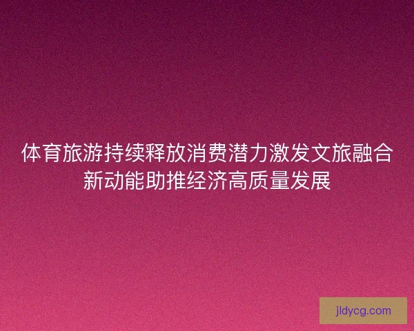 体育旅游持续释放消费潜力激发文旅融合新动能助推经济高质量发展