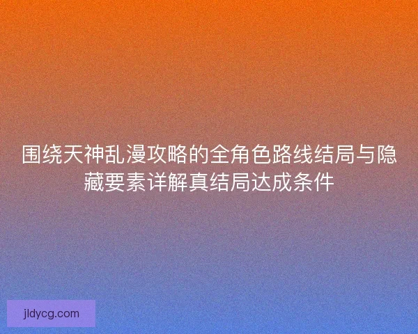 围绕天神乱漫攻略的全角色路线结局与隐藏要素详解真结局达成条件 围绕天神乱漫攻略的全角色路线结局与隐藏要素详解真结局达成条件