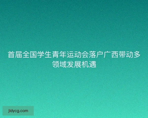 首届全国学生青年运动会落户广西带动多领域发展机遇 首届全国学生青年运动会落户广西带动多领域发展机遇