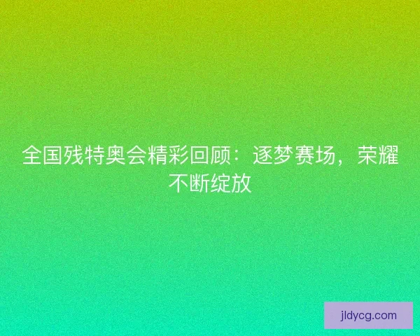 全国残特奥会精彩回顾：逐梦赛场，荣耀不断绽放