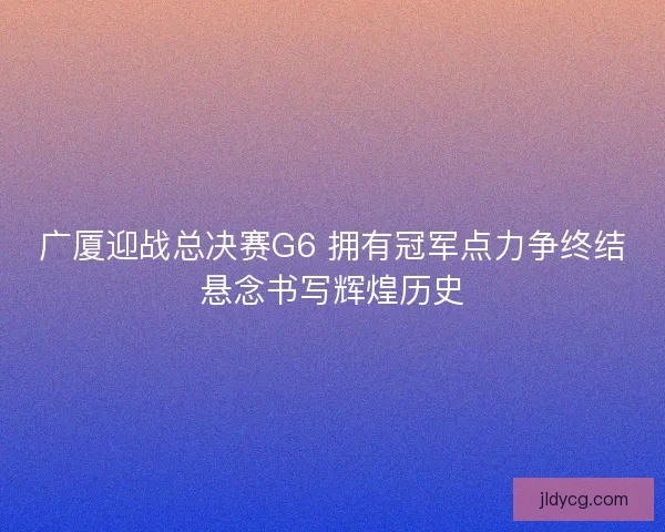广厦迎战总决赛G6 拥有冠军点力争终结悬念书写辉煌历史 广厦迎战总决赛G6 拥有冠军点力争终结悬念书写辉煌历史